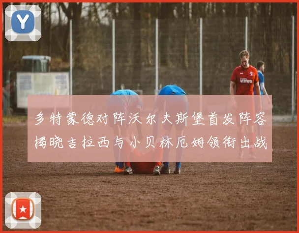 多特蒙德对阵沃尔夫斯堡首发阵容揭晓吉拉西与小贝林厄姆领衔出战