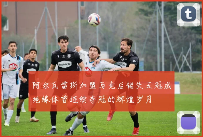 阿尔瓦雷斯加盟马竞后错失五冠成绝缘体曾连续夺冠的辉煌岁月