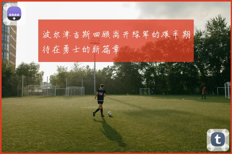 波尔津吉斯回顾离开绿军的艰辛期待在勇士的新篇章