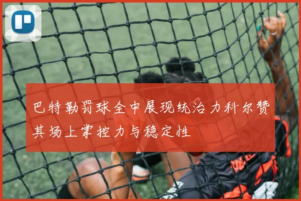 巴特勒罚球全中展现统治力科尔赞其场上掌控力与稳定性
