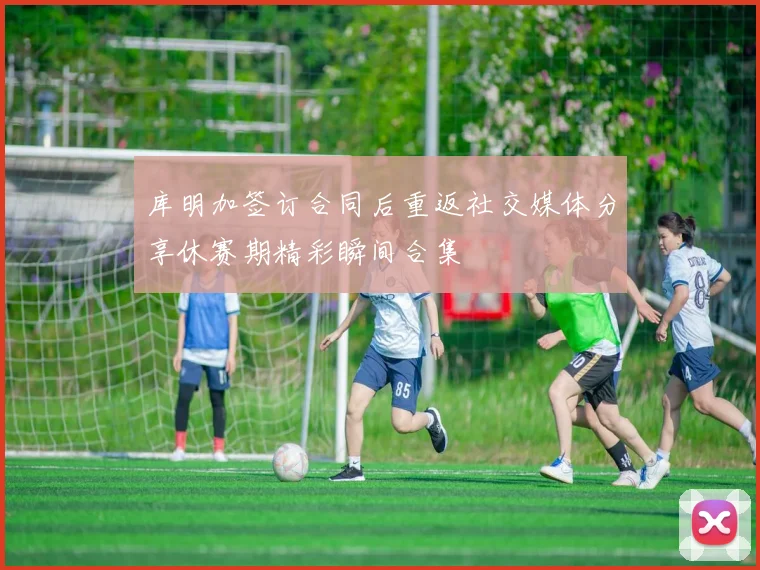 库明加签订合同后重返社交媒体分享休赛期精彩瞬间合集