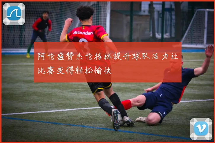 阿伦盛赞杰伦格林提升球队活力让比赛变得轻松愉快