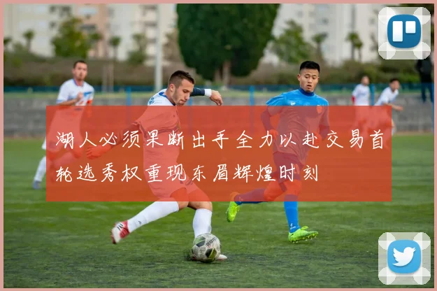 湖人必须果断出手全力以赴交易首轮选秀权重现东眉辉煌时刻