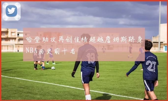 哈登助攻再创佳绩超越詹姆斯跻身NBA历史前十名