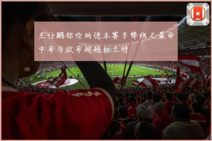 王仕鹏称伦纳德本赛季锋线之最命中率与效率超越杜兰特