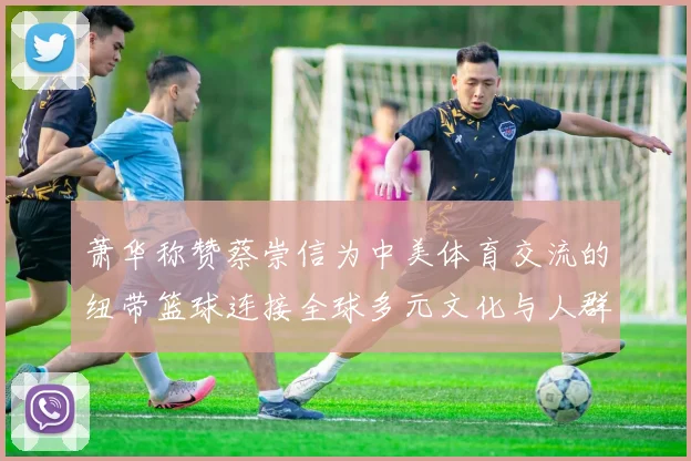萧华称赞蔡崇信为中美体育交流的纽带篮球连接全球多元文化与人群