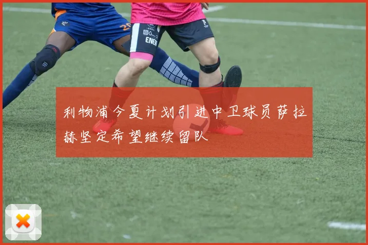 利物浦今夏计划引进中卫球员萨拉赫坚定希望继续留队