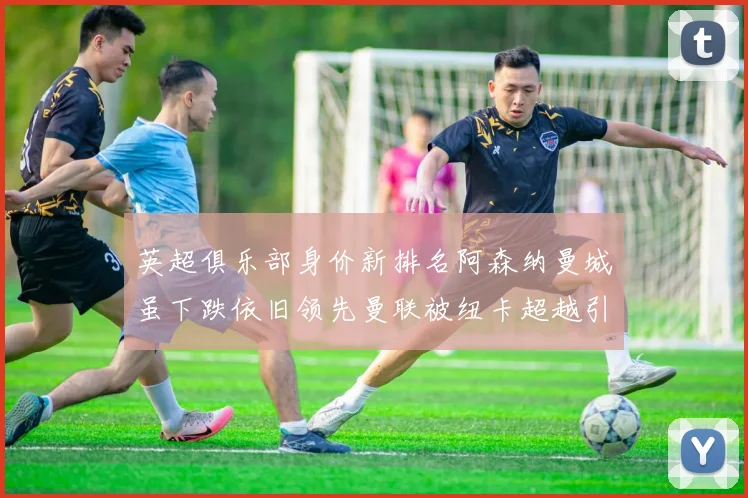 英超俱乐部身价新排名阿森纳曼城虽下跌依旧领先曼联被纽卡超越引关注