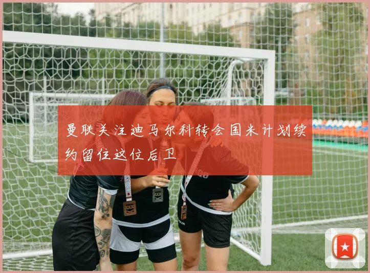 曼联关注迪马尔科转会国米计划续约留住这位后卫