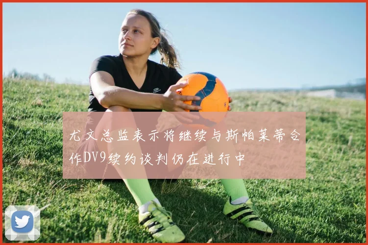 尤文总监表示将继续与斯帕莱蒂合作DV9续约谈判仍在进行中
