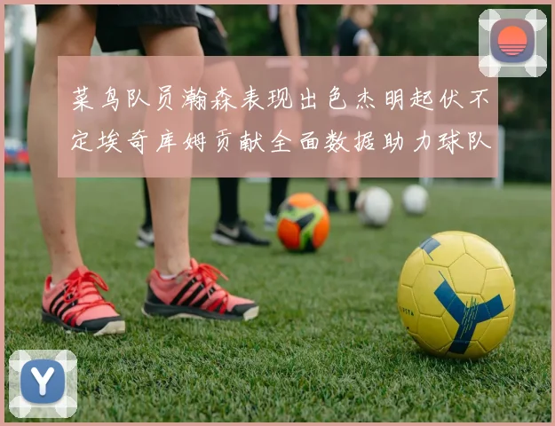 菜鸟队员瀚森表现出色杰明起伏不定埃奇库姆贡献全面数据助力球队