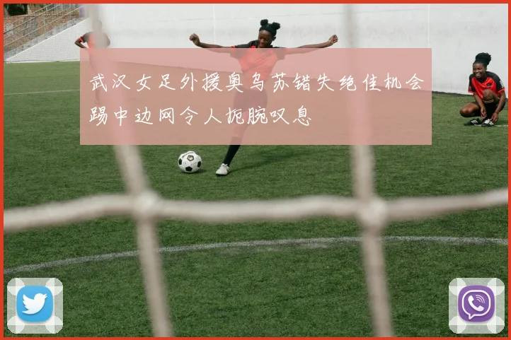 武汉女足外援奥乌苏错失绝佳机会踢中边网令人扼腕叹息