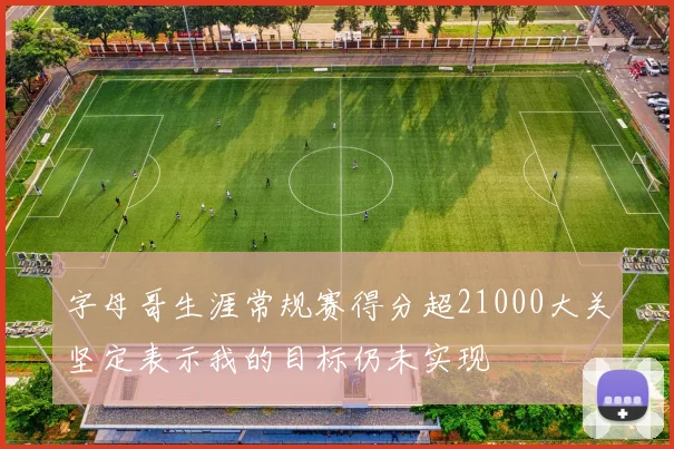 字母哥生涯常规赛得分超21000大关坚定表示我的目标仍未实现