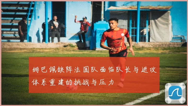 姆巴佩缺阵法国队面临队长与进攻体系重建的挑战与压力