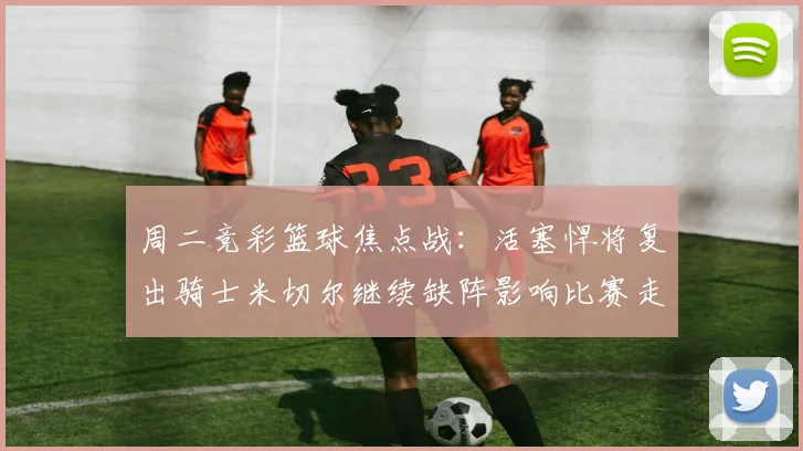 周二竞彩篮球焦点战：活塞悍将复出骑士米切尔继续缺阵影响比赛走势