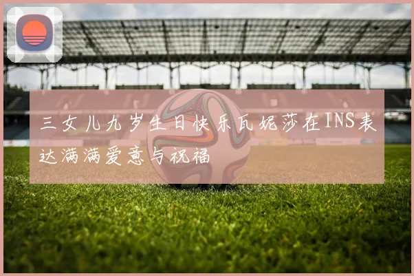 三女儿九岁生日快乐瓦妮莎在INS表达满满爱意与祝福