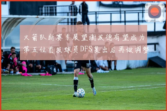 火箭队新赛季展望谢泼德有望成为第五位首发球员DFS复出后再做调整