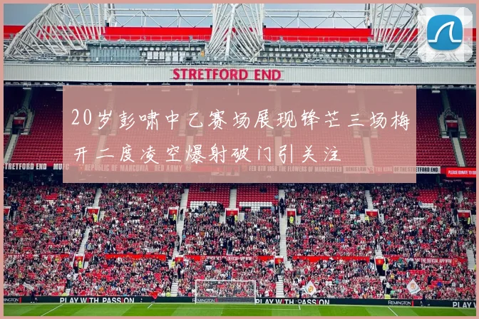 20岁彭啸中乙赛场展现锋芒三场梅开二度凌空爆射破门引关注