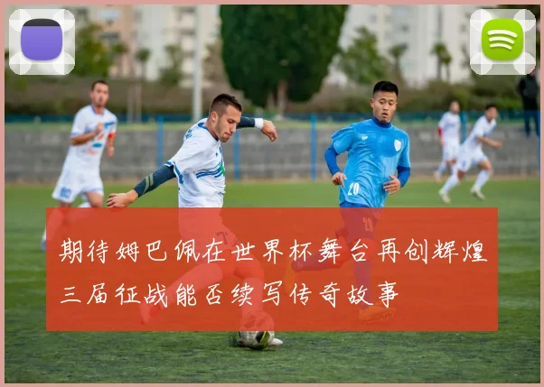 期待姆巴佩在世界杯舞台再创辉煌三届征战能否续写传奇故事