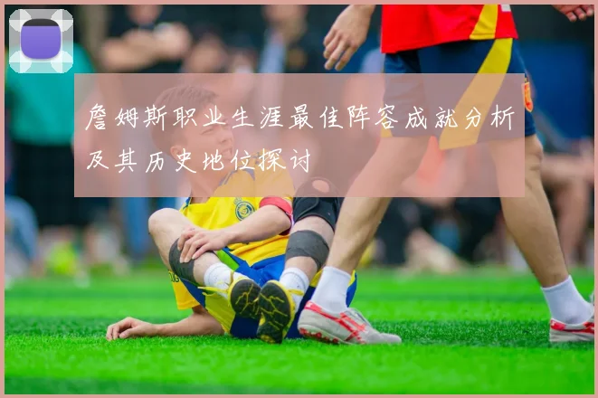 詹姆斯职业生涯最佳阵容成就分析及其历史地位探讨
