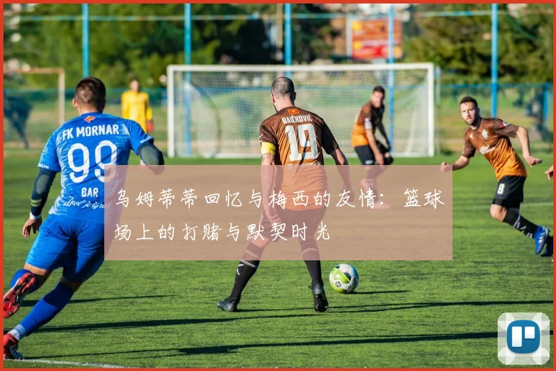 乌姆蒂蒂回忆与梅西的友情:篮球场上的打赌与默契时光