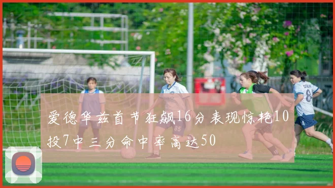 爱德华兹首节狂飙16分表现惊艳10投7中三分命中率高达50
