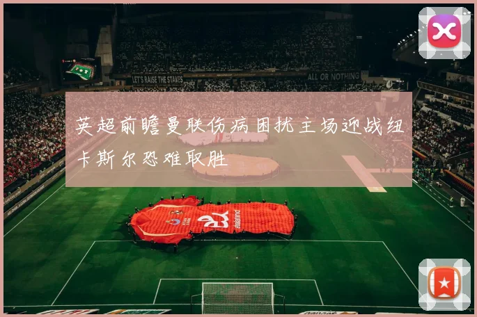 英超前瞻曼联伤病困扰主场迎战纽卡斯尔恐难取胜
