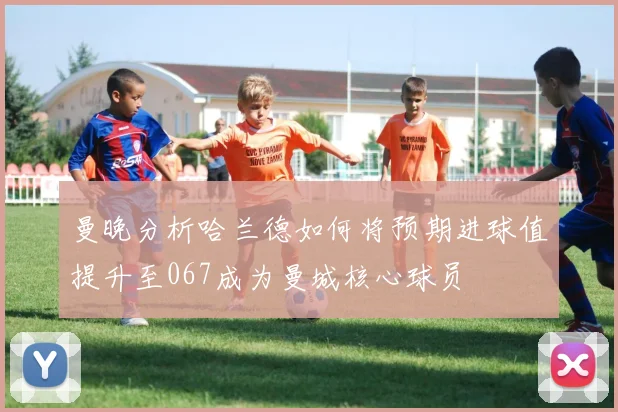 曼晚分析哈兰德如何将预期进球值提升至067成为曼城核心球员