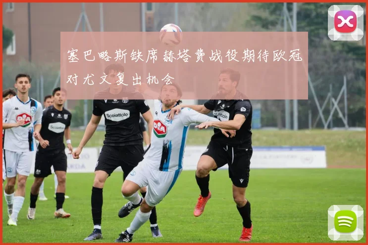 塞巴略斯缺席赫塔费战役期待欧冠对尤文复出机会