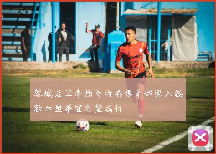 蓉城后卫李扬与海港俱乐部深入接触加盟事宜有望成行