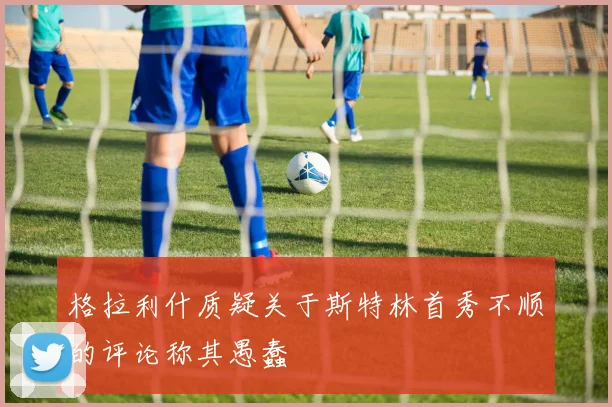 格拉利什质疑关于斯特林首秀不顺的评论称其愚蠢