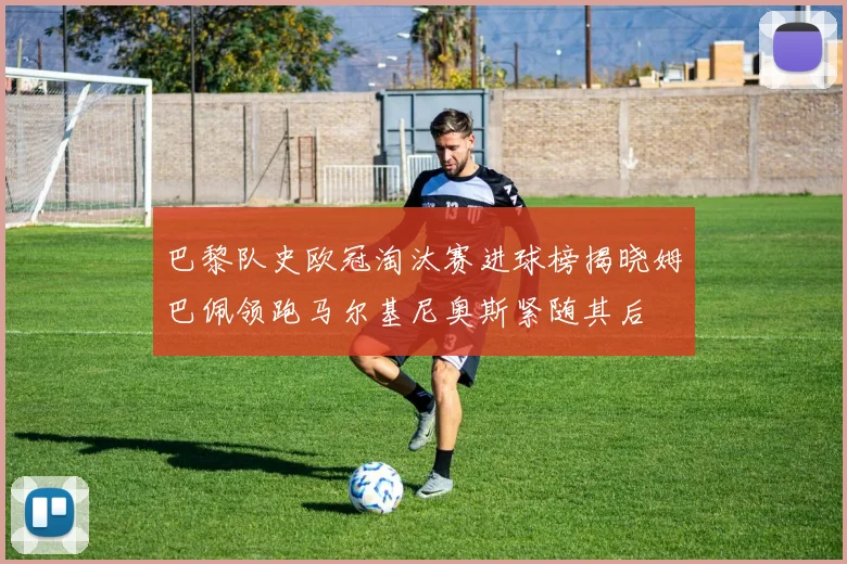 巴黎队史欧冠淘汰赛进球榜揭晓姆巴佩领跑马尔基尼奥斯紧随其后