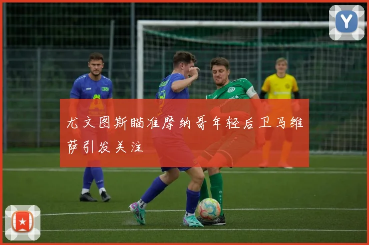 尤文图斯瞄准摩纳哥年轻后卫马维萨引发关注