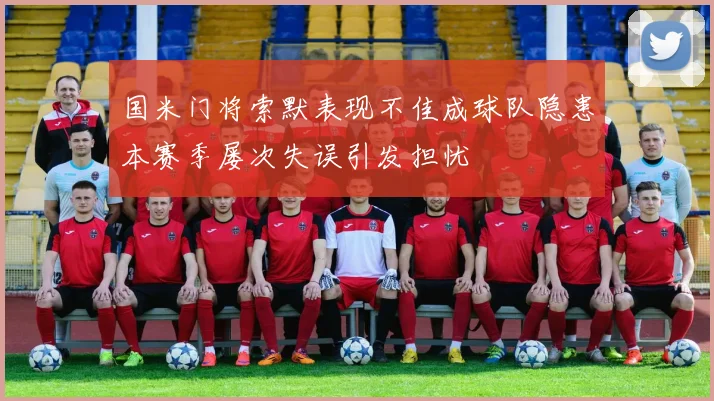 国米门将索默表现不佳成球队隐患本赛季屡次失误引发担忧