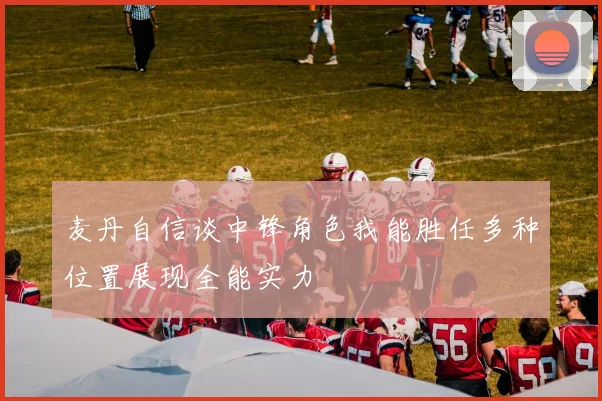 麦丹自信谈中锋角色我能胜任多种位置展现全能实力