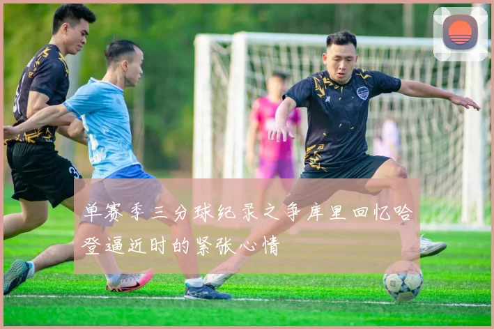 单赛季三分球纪录之争库里回忆哈登逼近时的紧张心情