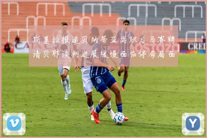 斯基拉报道贝纳蒂亚离职后马赛聘请贝耶谈判进展缓慢面临停滞局面