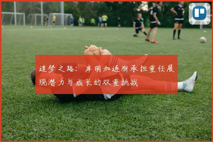 追梦之路：库明加逐渐承担重任展现潜力与成长的双重挑战